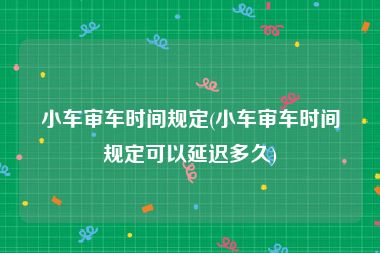 小车审车时间规定(小车审车时间规定可以延迟多久)