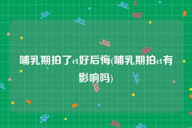哺乳期拍了ct好后悔(哺乳期拍ct有影响吗)