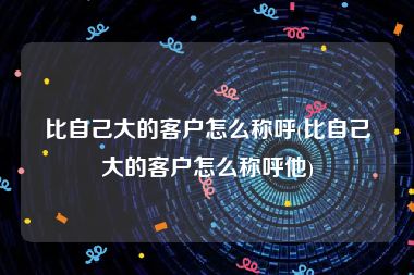 比自己大的客户怎么称呼(比自己大的客户怎么称呼他)
