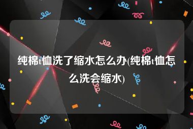 纯棉t恤洗了缩水怎么办(纯棉t恤怎么洗会缩水)