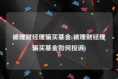 被理财经理骗买基金(被理财经理骗买基金如何投诉)