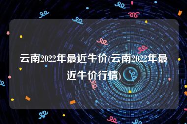 云南2022年最近牛价(云南2022年最近牛价行情)