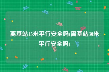 离基站15米平行安全吗(离基站30米平行安全吗)