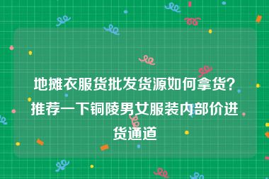 地摊衣服货批发货源如何拿货？推荐一下铜陵男女服装内部价进货通道