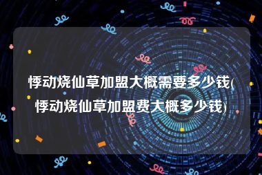 悸动烧仙草加盟大概需要多少钱(悸动烧仙草加盟费大概多少钱)