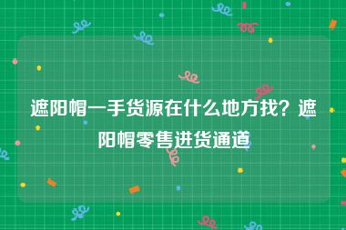 遮阳帽一手货源在什么地方找？遮阳帽零售进货通道