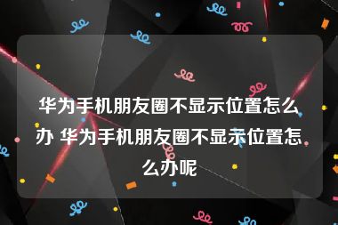 华为手机朋友圈不显示位置怎么办 华为手机朋友圈不显示位置怎么办呢