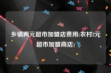 乡镇两元超市加盟店费用(农村2元超市加盟商店)