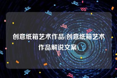 创意纸箱艺术作品(创意纸箱艺术作品解说文案)