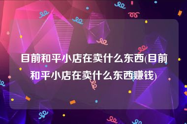 目前和平小店在卖什么东西(目前和平小店在卖什么东西赚钱)