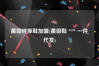 莆田纯原鞋加盟(莆田鞋 *** 一件代发)