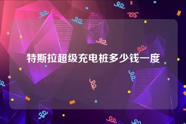 特斯拉超级充电桩多少钱一度