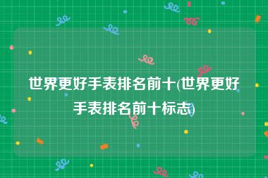 世界更好手表排名前十(世界更好手表排名前十标志)