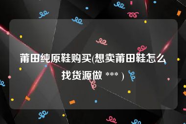 莆田纯原鞋购买(想卖莆田鞋怎么找货源做 *** )
