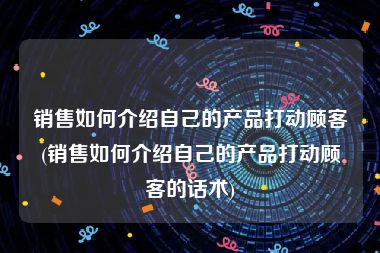 销售如何介绍自己的产品打动顾客(销售如何介绍自己的产品打动顾客的话术)