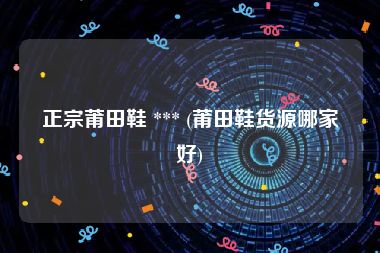 正宗莆田鞋 *** (莆田鞋货源哪家好)