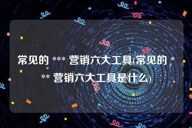 常见的 *** 营销六大工具(常见的 *** 营销六大工具是什么)