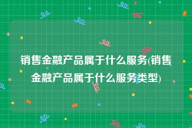 销售金融产品属于什么服务(销售金融产品属于什么服务类型)