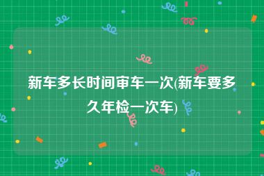 新车多长时间审车一次(新车要多久年检一次车)