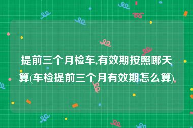 提前三个月检车,有效期按照哪天算(车检提前三个月有效期怎么算)