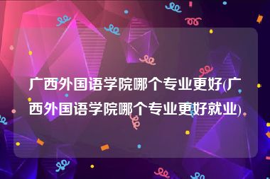 广西外国语学院哪个专业更好(广西外国语学院哪个专业更好就业)