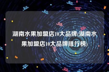 湖南水果加盟店10大品牌(湖南水果加盟店10大品牌排行榜)