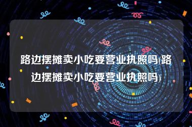 路边摆摊卖小吃要营业执照吗(路边摆摊卖小吃要营业执照吗)