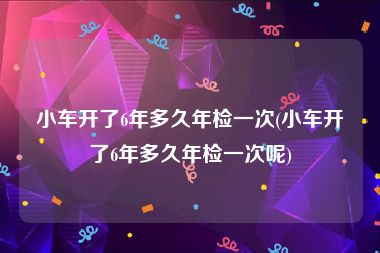 小车开了6年多久年检一次(小车开了6年多久年检一次呢)