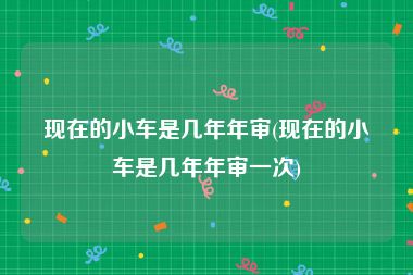 现在的小车是几年年审(现在的小车是几年年审一次)