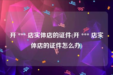开 *** 店实体店的证件(开 *** 店实体店的证件怎么办)