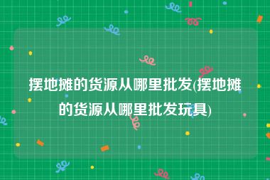 摆地摊的货源从哪里批发(摆地摊的货源从哪里批发玩具)