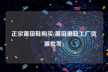 正宗莆田鞋购买(莆田潮鞋工厂货源批发)