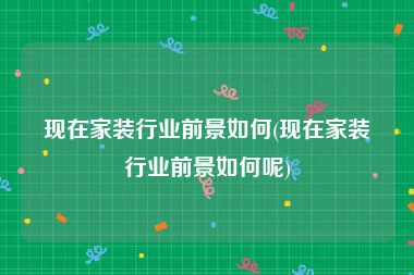 现在家装行业前景如何(现在家装行业前景如何呢)