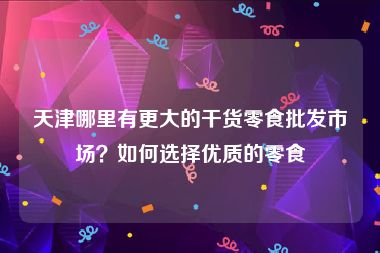 天津哪里有更大的干货零食批发市场？如何选择优质的零食