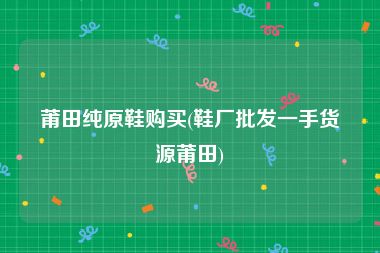 莆田纯原鞋购买(鞋厂批发一手货源莆田)