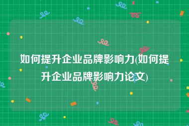 如何提升企业品牌影响力(如何提升企业品牌影响力论文)