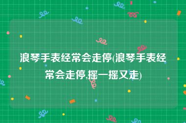 浪琴手表经常会走停(浪琴手表经常会走停,摇一摇又走)