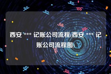 西安 *** 记账公司流程(西安 *** 记账公司流程图)