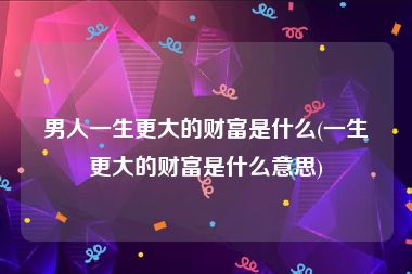 男人一生更大的财富是什么(一生更大的财富是什么意思)