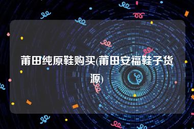 莆田纯原鞋购买(莆田安福鞋子货源)