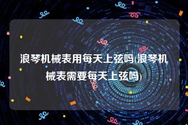 浪琴机械表用每天上弦吗(浪琴机械表需要每天上弦吗)