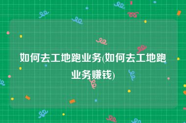 如何去工地跑业务(如何去工地跑业务赚钱)