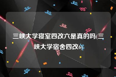 三峡大学寝室四改六是真的吗(三峡大学宿舍四改6)