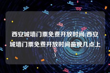 西安城墙门票免费开放时间(西安城墙门票免费开放时间最晚几点上)