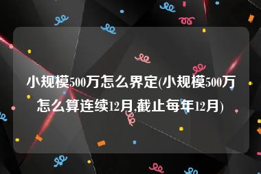 小规模500万怎么界定(小规模500万怎么算连续12月,截止每年12月)