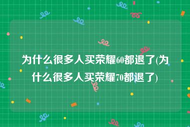 为什么很多人买荣耀60都退了(为什么很多人买荣耀70都退了)
