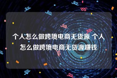 个人怎么做跨境电商无货源 个人怎么做跨境电商无货源赚钱
