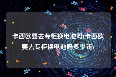 卡西欧要去专柜换电池吗(卡西欧要去专柜换电池吗多少钱)