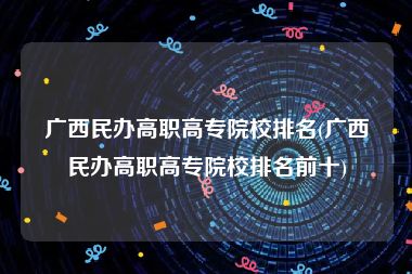 广西民办高职高专院校排名(广西民办高职高专院校排名前十)