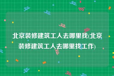 北京装修建筑工人去哪里找(北京装修建筑工人去哪里找工作)
